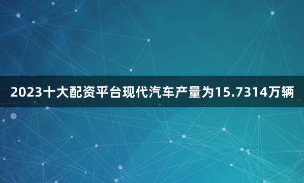 2023十大配资平台现代汽车产量为15.7314万辆
