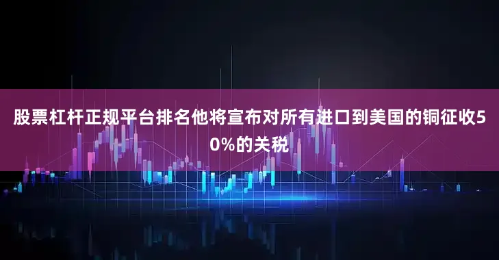 股票杠杆正规平台排名他将宣布对所有进口到美国的铜征收50%的关税