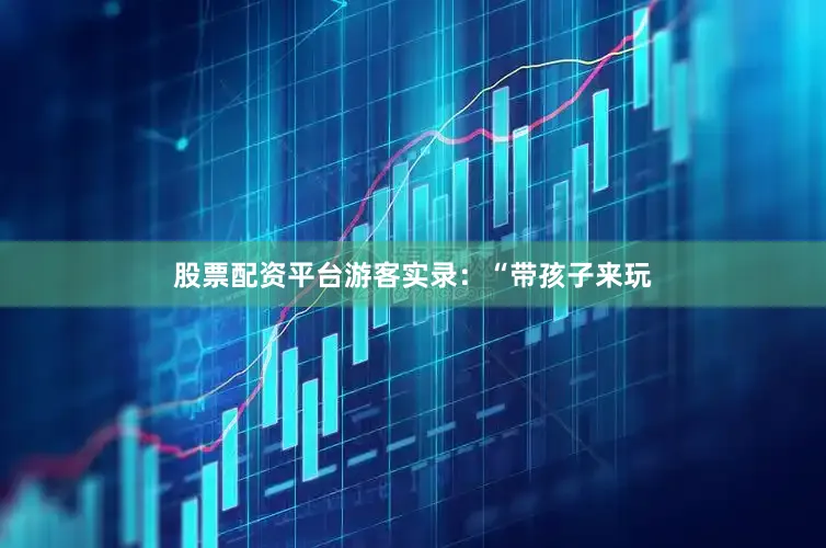 股票配资平台游客实录：“带孩子来玩