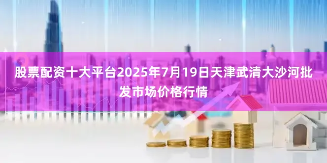 股票配资十大平台2025年7月19日天津武清大沙河批发市场价格行情