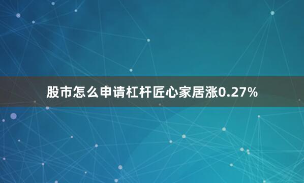 股市怎么申请杠杆匠心家居涨0.27%