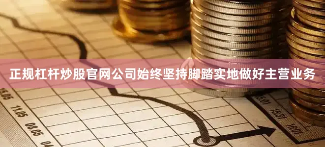 正规杠杆炒股官网公司始终坚持脚踏实地做好主营业务