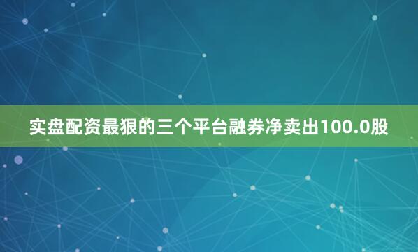 实盘配资最狠的三个平台融券净卖出100.0股