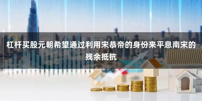 杠杆买股元朝希望通过利用宋恭帝的身份来平息南宋的残余抵抗