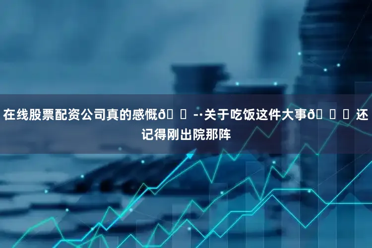 在线股票配资公司真的感慨😭·关于吃饭这件大事🍚还记得刚出院那阵