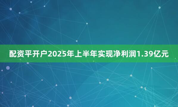 配资平开户2025年上半年实现净利润1.39亿元