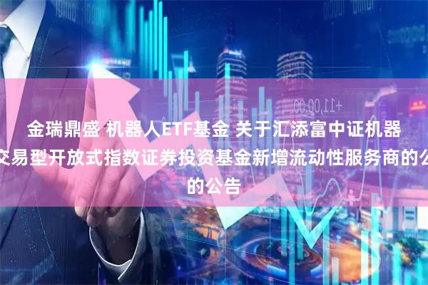 金瑞鼎盛 机器人ETF基金 关于汇添富中证机器人交易型开放式指数证券投资基金新增流动性服务商的公告
