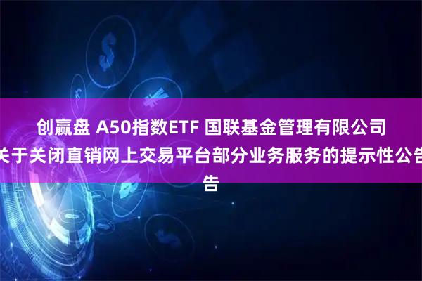 创赢盘 A50指数ETF 国联基金管理有限公司关于关闭直销网上交易平台部分业务服务的提示性公告