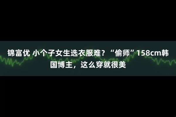 锦富优 小个子女生选衣服难？“偷师”158cm韩国博主，这么穿就很美
