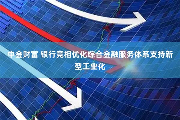 中金财富 银行竞相优化综合金融服务体系支持新型工业化