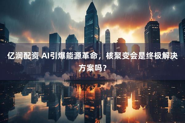 亿润配资 AI引爆能源革命,核聚变会是终极解决方案吗?