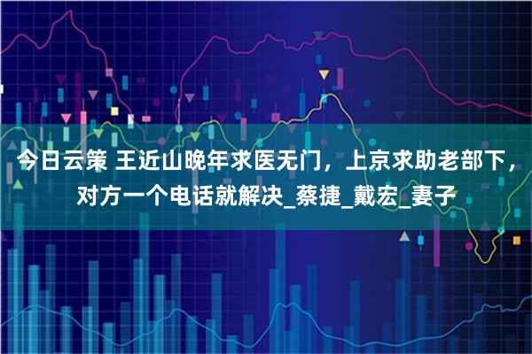 今日云策 王近山晚年求医无门，上京求助老部下，对方一个电话就解决_蔡捷_戴宏_妻子