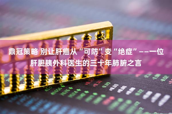 鼎冠策略 别让肝癌从“可防”变“绝症”——一位肝胆胰外科医生的三十年肺腑之言