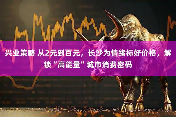 兴业策略 从2元到百元,长沙为情绪标好价格,解锁“高能量”城市消费密码