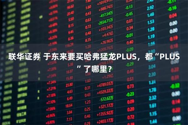 联华证券 于东来要买哈弗猛龙PLUS,都“PLUS”了哪里?