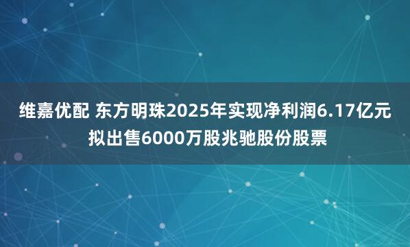 维嘉优配 东方明珠2025年实现净利润6.17亿元 拟出售6000万股兆驰股份股票