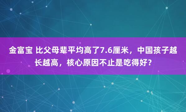 金富宝 比父母辈平均高了7.6厘米，中国孩子越长越高，核心原因不止是吃得好？