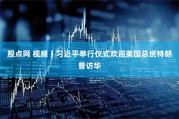 股点网 视频丨习近平举行仪式欢迎美国总统特朗普访华