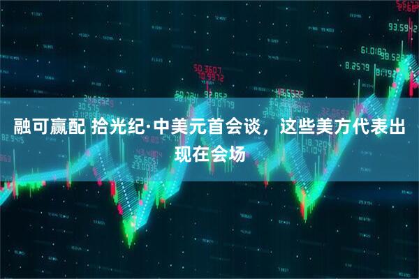 融可赢配 拾光纪·中美元首会谈，这些美方代表出现在会场