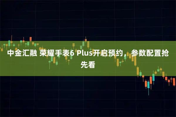 中金汇融 荣耀手表6 Plus开启预约，参数配置抢先看