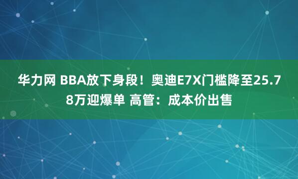 华力网 BBA放下身段!奥迪E7X门槛降至25.78万迎爆单 高管:成本价出售