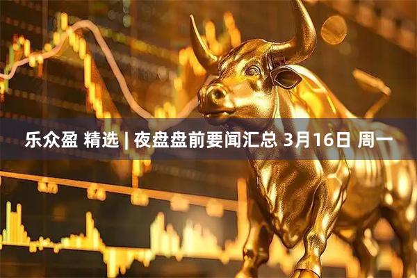 乐众盈 精选 | 夜盘盘前要闻汇总 3月16日 周一