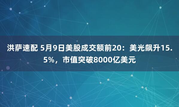 洪萨速配 5月9日美股成交额前20：美光飙升15.5%，市值突破8000亿美元