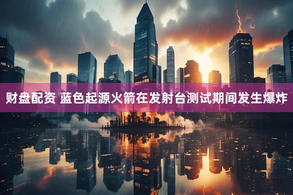 财盘配资 蓝色起源火箭在发射台测试期间发生爆炸