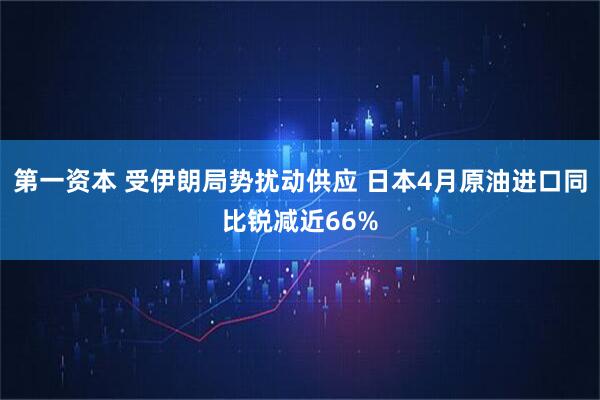 第一资本 受伊朗局势扰动供应 日本4月原油进口同比锐减近66%